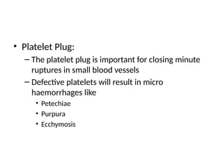 • Platelet Plug:
– The platelet plug is important for closing minute
ruptures in small blood vessels
– Defective platelets will result in micro
haemorrhages like
• Petechiae
• Purpura
• Ecchymosis
 