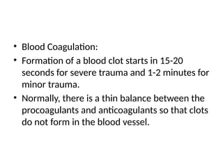 • Blood Coagulation:
• Formation of a blood clot starts in 15-20
seconds for severe trauma and 1-2 minutes for
minor trauma.
• Normally, there is a thin balance between the
procoagulants and anticoagulants so that clots
do not form in the blood vessel.
 