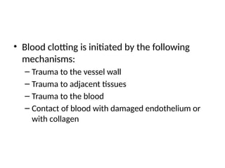 • Blood clotting is initiated by the following
mechanisms:
– Trauma to the vessel wall
– Trauma to adjacent tissues
– Trauma to the blood
– Contact of blood with damaged endothelium or
with collagen
 