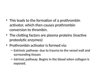 • This leads to the formation of a prothrombin
activator, which then causes prothrombin
conversion to thrombin.
• The clotting factors are plasma proteins (inactive
proteolytic enzymes)
• Prothrombin activator is formed via:
– Extrinsic pathway- due to trauma to the vessel wall and
surrounding tissues
– Intrinsic pathway: Begins in the blood when collagen is
exposed.
 