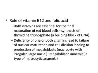 • Role of vitamin B12 and folic acid
– Both vitamins are essential for the final
maturation of red blood cells - synthesis of
thymidine triphosphate (a building block of DNA).
– Deficiency of one or both vitamins lead to failure
of nuclear maturation and cell division leading to
production of megaloblasts (macrocyte with
irregular, large nuclei)- Megaloblatic anaemia( a
type of macrocytic anaemia)
 