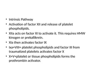 • Intrinsic Pathway
• Activation of factor XII and release of platelet
phospholipids.
• XIIa acts on factor XI to activate it. This requires HMW
kinogen or prekallikrein.
• XIa then activates factor IX
• Ixa+VIII+ platelet phospholipids and factor III from
traumatized platelets activates factor X
• X+V+platelet or tissue phospholipids forms the
prothrombin activator.
 