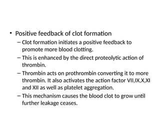 • Positive feedback of clot formation
– Clot formation initiates a positive feedback to
promote more blood clotting.
– This is enhanced by the direct proteolytic action of
thrombin.
– Thrombin acts on prothrombin converting it to more
thrombin. It also activates the action factor VII,IX,X,XI
and XII as well as platelet aggregation.
– This mechanism causes the blood clot to grow until
further leakage ceases.
 