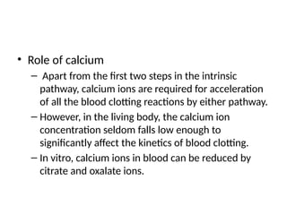 • Role of calcium
– Apart from the first two steps in the intrinsic
pathway, calcium ions are required for acceleration
of all the blood clotting reactions by either pathway.
– However, in the living body, the calcium ion
concentration seldom falls low enough to
significantly affect the kinetics of blood clotting.
– In vitro, calcium ions in blood can be reduced by
citrate and oxalate ions.
 