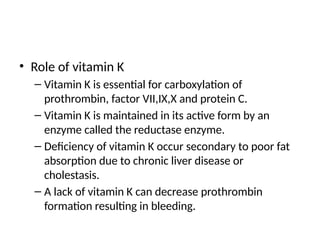• Role of vitamin K
– Vitamin K is essential for carboxylation of
prothrombin, factor VII,IX,X and protein C.
– Vitamin K is maintained in its active form by an
enzyme called the reductase enzyme.
– Deficiency of vitamin K occur secondary to poor fat
absorption due to chronic liver disease or
cholestasis.
– A lack of vitamin K can decrease prothrombin
formation resulting in bleeding.
 
