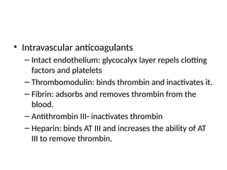 • Intravascular anticoagulants
– Intact endothelium: glycocalyx layer repels clotting
factors and platelets
– Thrombomodulin: binds thrombin and inactivates it.
– Fibrin: adsorbs and removes thrombin from the
blood.
– Antithrombin III- inactivates thrombin
– Heparin: binds AT III and increases the ability of AT
III to remove thrombin.
 