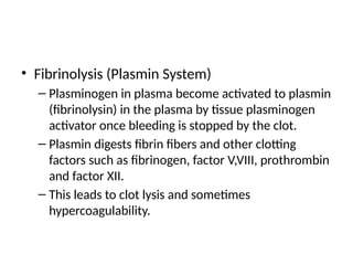 • Fibrinolysis (Plasmin System)
– Plasminogen in plasma become activated to plasmin
(fibrinolysin) in the plasma by tissue plasminogen
activator once bleeding is stopped by the clot.
– Plasmin digests fibrin fibers and other clotting
factors such as fibrinogen, factor V,VIII, prothrombin
and factor XII.
– This leads to clot lysis and sometimes
hypercoagulability.
 