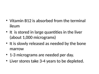 • Vitamin B12 is absorbed from the terminal
ileum
• It is stored in large quantities in the liver
(about 1,000 micrograms)
• It is slowly released as needed by the bone
marrow
• 1-3 micrograms are needed per day.
• Liver stores take 3-4 years to be depleted.
 