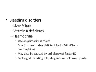 • Bleeding disorders
– Liver failure
– Vitamin K deficiency
– Haemophilia
• Occurs primarily in males
• Due to abnormal or deficient factor VIII (Classic
haemophilia)
• May also be caused by deficiency of factor IX
• Prolonged bleeding, bleeding into muscles and joints.
 