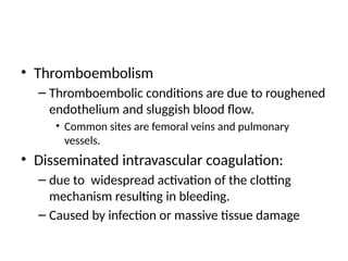 • Thromboembolism
– Thromboembolic conditions are due to roughened
endothelium and sluggish blood flow.
• Common sites are femoral veins and pulmonary
vessels.
• Disseminated intravascular coagulation:
– due to widespread activation of the clotting
mechanism resulting in bleeding.
– Caused by infection or massive tissue damage
 