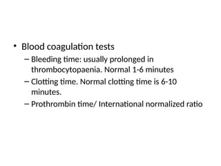 • Blood coagulation tests
– Bleeding time: usually prolonged in
thrombocytopaenia. Normal 1-6 minutes
– Clotting time. Normal clotting time is 6-10
minutes.
– Prothrombin time/ International normalized ratio
 