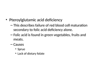 • Pteroylglutamic acid deficiency
– This describes failure of red blood cell maturation
secondary to folic acid deficiency alone.
– Folic acid is found in green vegetables, fruits and
meats.
– Causes
• Sprue
• Lack of dietary folate
 