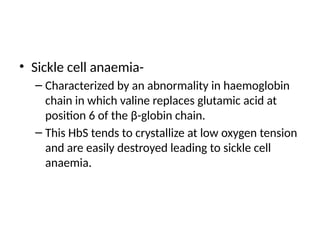 • Sickle cell anaemia-
– Characterized by an abnormality in haemoglobin
chain in which valine replaces glutamic acid at
position 6 of the β-globin chain.
– This HbS tends to crystallize at low oxygen tension
and are easily destroyed leading to sickle cell
anaemia.
 