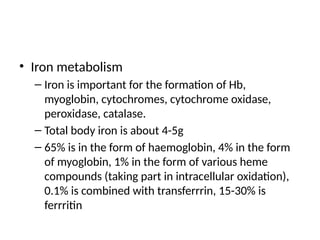 • Iron metabolism
– Iron is important for the formation of Hb,
myoglobin, cytochromes, cytochrome oxidase,
peroxidase, catalase.
– Total body iron is about 4-5g
– 65% is in the form of haemoglobin, 4% in the form
of myoglobin, 1% in the form of various heme
compounds (taking part in intracellular oxidation),
0.1% is combined with transferrrin, 15-30% is
ferrritin
 
