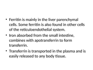 • Ferritin is mainly in the liver parenchymal
cells. Some ferritin is also found in other cells
of the reticuloendothelial system.
• Iron absorbed from the small intestine,
combines with apotransferrin to form
transferrin.
• Transferrin is transported in the plasma and is
easily released to any body tissue.
 