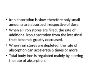 • Iron absorption is slow, therefore only small
amounts are absorbed irrespective of dose.
• When all iron stores are filled, the rate of
additional iron absorption from the intestinal
tract becomes greatly decreased.
• When iron stores are depleted, the rate of
absorption can accelerate 5 times or more.
• Total body iron is regulated mainly by altering
the rate of absorption.
 