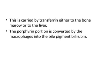 • This is carried by transferrin either to the bone
marow or to the liver.
• The porphyrin portion is converted by the
macrophages into the bile pigment bilirubin.
 
