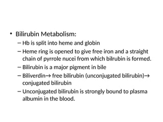 • Bilirubin Metabolism:
– Hb is split into heme and globin
– Heme ring is opened to give free iron and a straight
chain of pyrrole nucei from which bilrubin is formed.
– Bilirubin is a major pigment in bile
– Biliverdin→ free bilirubin (unconjugated bilirubin)→
conjugated bilirubin
– Unconjugated bilirubin is strongly bound to plasma
albumin in the blood.
 