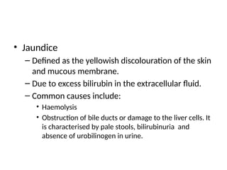 • Jaundice
– Defined as the yellowish discolouration of the skin
and mucous membrane.
– Due to excess bilirubin in the extracellular fluid.
– Common causes include:
• Haemolysis
• Obstruction of bile ducts or damage to the liver cells. It
is characterised by pale stools, bilirubinuria and
absence of urobilinogen in urine.
 