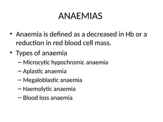 ANAEMIAS
• Anaemia is defined as a decreased in Hb or a
reduction in red blood cell mass.
• Types of anaemia
– Microcytic hypochromic anaemia
– Aplastic anaemia
– Megaloblastic anaemia
– Haemolytic anaemia
– Blood loss anaemia
 