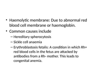 • Haemolytic membrane: Due to abnormal red
blood cell membrane or haemoglobin.
• Common causes include
– Hereditary spherocytosis
– Sickle cell anaemia
– Erythroblastosis fetalis: A condition in which Rh+
red blood cells in the fetus are attacked by
antibodies from a Rh- mother. This leads to
congenital anemia.
 