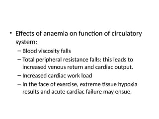 • Effects of anaemia on function of circulatory
system:
– Blood viscosity falls
– Total peripheral resistance falls: this leads to
increased venous return and cardiac output.
– Increased cardiac work load
– In the face of exercise, extreme tissue hypoxia
results and acute cardiac failure may ensue.
 