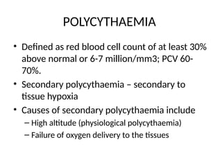 POLYCYTHAEMIA
• Defined as red blood cell count of at least 30%
above normal or 6-7 million/mm3; PCV 60-
70%.
• Secondary polycythaemia – secondary to
tissue hypoxia
• Causes of secondary polycythaemia include
– High altitude (physiological polycythaemia)
– Failure of oxygen delivery to the tissues
 