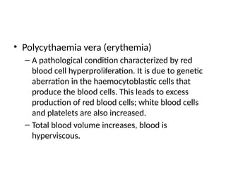 • Polycythaemia vera (erythemia)
– A pathological condition characterized by red
blood cell hyperproliferation. It is due to genetic
aberration in the haemocytoblastic cells that
produce the blood cells. This leads to excess
production of red blood cells; white blood cells
and platelets are also increased.
– Total blood volume increases, blood is
hyperviscous.
 