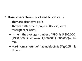 • Basic characteristics of red blood cells
– They are biconcave disks
– They can alter their shape as they squeeze
through capillaries.
– In men, the average number of RBCs is 5,200,000
(±300,000); in women, 4,700,000 (±300,000)/cubic
mm.
– Maximum amount of haemoglobin is 34g/100 mls
of cells.
 