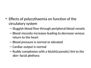 • Effects of polycythaemia on function of the
circulatory system
– Sluggish blood flow through peripheral blood vessels
– Blood viscosity increases leading to decrease venous
return to the heart
– Blood pressure is normal or elevated
– Cardiac output is normal
– Ruddy complexion with a bluish(cyanotic) tint to the
skin- facial plethora
 