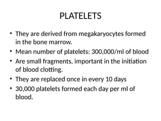PLATELETS
• They are derived from megakaryocytes formed
in the bone marrow.
• Mean number of platelets: 300,000/ml of blood
• Are small fragments, important in the initiation
of blood clotting.
• They are replaced once in every 10 days
• 30,000 platelets formed each day per ml of
blood.
 