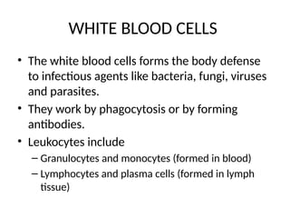 WHITE BLOOD CELLS
• The white blood cells forms the body defense
to infectious agents like bacteria, fungi, viruses
and parasites.
• They work by phagocytosis or by forming
antibodies.
• Leukocytes include
– Granulocytes and monocytes (formed in blood)
– Lymphocytes and plasma cells (formed in lymph
tissue)
 