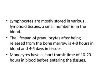 • Lymphocytes are mostly stored in various
lymphoid tissues, a small number is in the
blood.
• The lifespan of granulocytes after being
released from the bone marrow is 4-8 hours in
blood and 4-5 days in tissues.
• Monocytes have a short transit time of 10-20
hours in blood before entering the tissues.
 