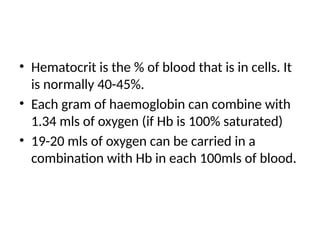 • Hematocrit is the % of blood that is in cells. It
is normally 40-45%.
• Each gram of haemoglobin can combine with
1.34 mls of oxygen (if Hb is 100% saturated)
• 19-20 mls of oxygen can be carried in a
combination with Hb in each 100mls of blood.
 