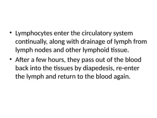 • Lymphocytes enter the circulatory system
continually, along with drainage of lymph from
lymph nodes and other lymphoid tissue.
• After a few hours, they pass out of the blood
back into the tissues by diapedesis, re-enter
the lymph and return to the blood again.
 