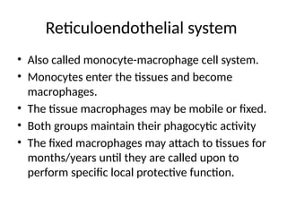 Reticuloendothelial system
• Also called monocyte-macrophage cell system.
• Monocytes enter the tissues and become
macrophages.
• The tissue macrophages may be mobile or fixed.
• Both groups maintain their phagocytic activity
• The fixed macrophages may attach to tissues for
months/years until they are called upon to
perform specific local protective function.
 