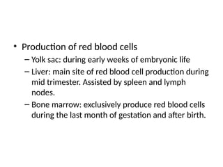 • Production of red blood cells
– Yolk sac: during early weeks of embryonic life
– Liver: main site of red blood cell production during
mid trimester. Assisted by spleen and lymph
nodes.
– Bone marrow: exclusively produce red blood cells
during the last month of gestation and after birth.
 