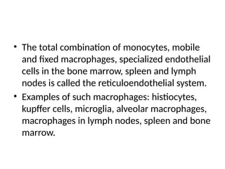 • The total combination of monocytes, mobile
and fixed macrophages, specialized endothelial
cells in the bone marrow, spleen and lymph
nodes is called the reticuloendothelial system.
• Examples of such macrophages: histiocytes,
kupffer cells, microglia, alveolar macrophages,
macrophages in lymph nodes, spleen and bone
marrow.
 