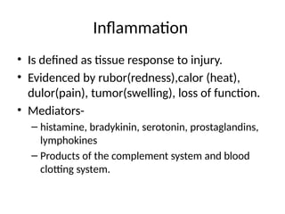 Inflammation
• Is defined as tissue response to injury.
• Evidenced by rubor(redness),calor (heat),
dulor(pain), tumor(swelling), loss of function.
• Mediators-
– histamine, bradykinin, serotonin, prostaglandins,
lymphokines
– Products of the complement system and blood
clotting system.
 
