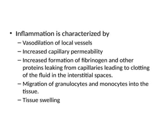 • Inflammation is characterized by
– Vasodilation of local vessels
– Increased capillary permeability
– Increased formation of fibrinogen and other
proteins leaking from capillaries leading to clotting
of the fluid in the interstitial spaces.
– Migration of granulocytes and monocytes into the
tissue.
– Tissue swelling
 