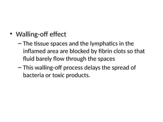 • Walling-off effect
– The tissue spaces and the lymphatics in the
inflamed area are blocked by fibrin clots so that
fluid barely flow through the spaces
– This walling-off process delays the spread of
bacteria or toxic products.
 