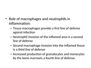 • Role of macrophages and neutrophils in
inflammation:
– Tissue macrophages provide a first line of defense
against infection
– Neutrophil invasion of the inflamed area is a second
line of defense
– Second macrophage invasion into the inflamed tissue
is a third line of defense
– Increased production of granulocytes and monocytes
by the bone marrowis a fourth line of defense.
 