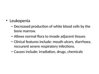 • Leukopenia
– Decreased production of white blood cells by the
bone marrow.
– Allows normal flora to invade adjacent tissues
– Clinical features include: mouth ulcers, diarrhoea,
reccurent severe respiratory infections.
– Causes include: irradiation, drugs, chemicals
 
