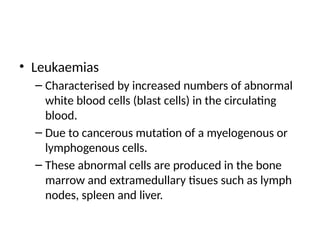 • Leukaemias
– Characterised by increased numbers of abnormal
white blood cells (blast cells) in the circulating
blood.
– Due to cancerous mutation of a myelogenous or
lymphogenous cells.
– These abnormal cells are produced in the bone
marrow and extramedullary tisues such as lymph
nodes, spleen and liver.
 