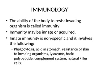 IMMUNOLOGY
• The ability of the body to resist invading
organism is called immunity
• Immunity may be innate or acquired.
• Innate immunity is non-specific and it involves
the following:
– Phagocytosis, acid in stomach, resistance of skin
to invading organisms, lysozyme, basic
polypeptide, complement system, natural killer
cells.
 