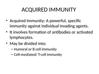 ACQUIRED IMMUNITY
• Acquired Immunity: A powerful, specific
immunity against individual invading agents.
• It involves formation of antibodies or activated
lymphocytes.
• May be divided into:
– Humoral or B cell immunity
– Cell-mediated/ T-cell immunity
 