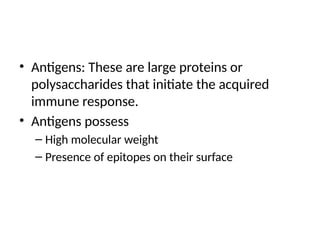 • Antigens: These are large proteins or
polysaccharides that initiate the acquired
immune response.
• Antigens possess
– High molecular weight
– Presence of epitopes on their surface
 