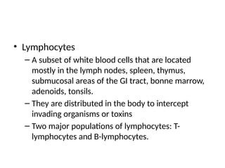 • Lymphocytes
– A subset of white blood cells that are located
mostly in the lymph nodes, spleen, thymus,
submucosal areas of the GI tract, bonne marrow,
adenoids, tonsils.
– They are distributed in the body to intercept
invading organisms or toxins
– Two major populations of lymphocytes: T-
lymphocytes and B-lymphocytes.
 