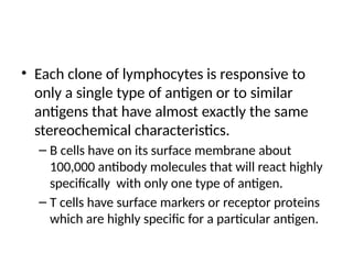 • Each clone of lymphocytes is responsive to
only a single type of antigen or to similar
antigens that have almost exactly the same
stereochemical characteristics.
– B cells have on its surface membrane about
100,000 antibody molecules that will react highly
specifically with only one type of antigen.
– T cells have surface markers or receptor proteins
which are highly specific for a particular antigen.
 