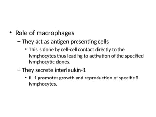 • Role of macrophages
– They act as antigen presenting cells
• This is done by cell-cell contact directly to the
lymphocytes thus leading to activation of the specified
lymphocytic clones.
– They secrete interleukin-1
• IL-1 promotes growth and reproduction of specific B
lymphocytes.
 